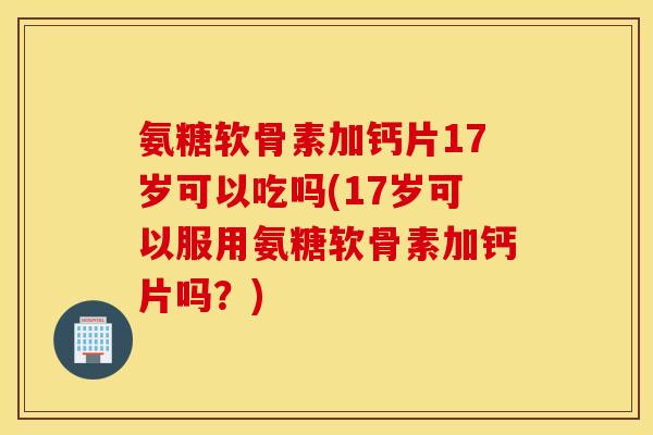 氨糖软骨素加钙片17岁可以吃吗(17岁可以服用氨糖软骨素加钙片吗？)