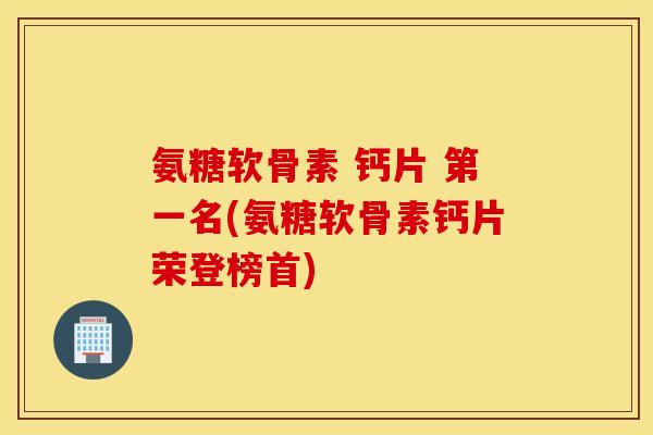 氨糖软骨素 钙片 第一名(氨糖软骨素钙片荣登榜首)