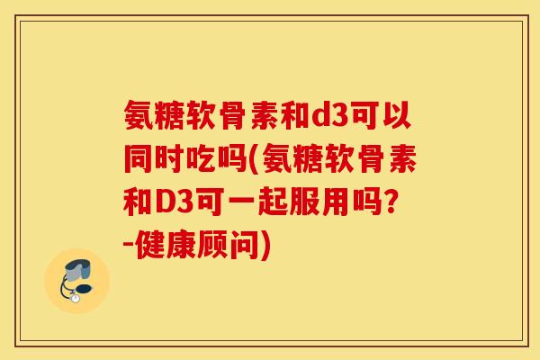 氨糖软骨素和d3可以同时吃吗(氨糖软骨素和D3可一起服用吗?-健康顾问) 氨糖软骨素和d3可以同时吃吗(氨糖软骨素和D3可一起服用吗?-健康顾问)