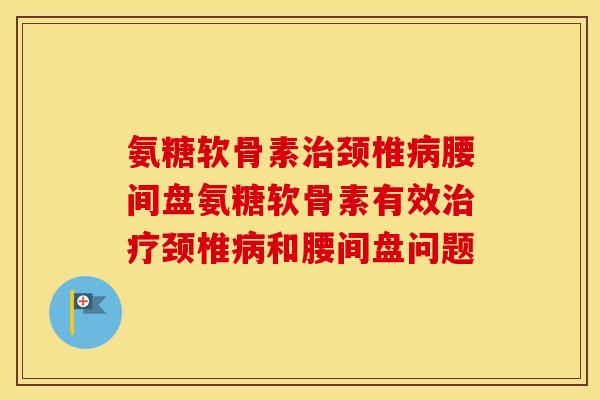 氨糖软骨素颈椎腰间盘氨糖软骨素有效颈椎和腰间盘问题 氨糖软骨素颈椎腰间盘氨糖软骨素有效颈椎和腰间盘问题