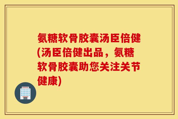 氨糖软骨胶囊汤臣倍健(汤臣倍健出品，氨糖软骨胶囊助您关注关节健康)