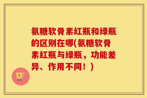 氨糖软骨素红瓶和绿瓶的区别在哪(氨糖软骨素红瓶与绿瓶，功能差异、作用不同！)
