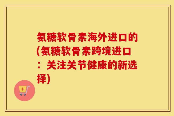 氨糖软骨素海外进口的(氨糖软骨素跨境进口:关注关节健康的新选择) 氨糖软骨素海外进口的(氨糖软骨素跨境进口:关注关节健康的新选择)