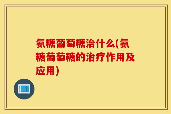 氨糖葡萄糖什么(氨糖葡萄糖的作用及应用)