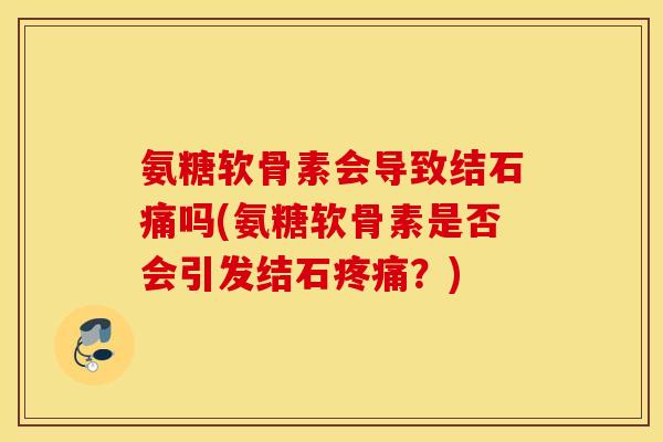 氨糖软骨素会导致结石痛吗(氨糖软骨素是否会引发结石？)