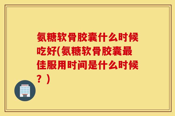 氨糖软骨胶囊什么时候吃好(氨糖软骨胶囊佳服用时间是什么时候？)