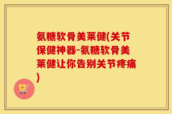 氨糖软骨美莱健(关节保健神器-氨糖软骨美莱健让你告别关节)