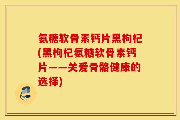 氨糖软骨素钙片黑枸杞(黑枸杞氨糖软骨素钙片——关爱骨骼健康的选择) 氨糖软骨素钙片黑枸杞(黑枸杞氨糖软骨素钙片——关爱骨骼健康的选择)