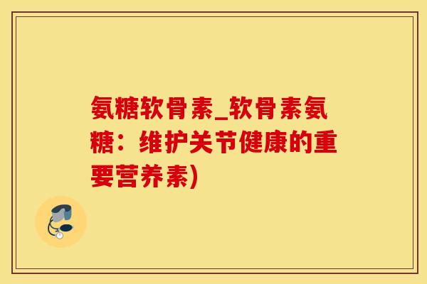 氨糖软骨素_软骨素氨糖:维护关节健康的重要营养素) 氨糖软骨素_软骨素氨糖:维护关节健康的重要营养素)