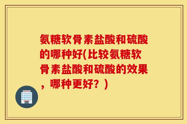 氨糖软骨素盐酸和硫酸的哪种好(比较氨糖软骨素盐酸和硫酸的效果,哪种更好?) 氨糖软骨素盐酸和硫酸的哪种好(比较氨糖软骨素盐酸和硫酸的效果,哪种更好?)