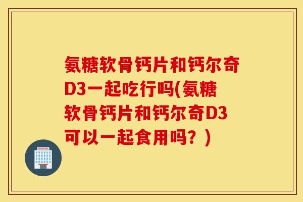 氨糖软骨钙片和钙尔奇D3一起吃行吗(氨糖软骨钙片和钙尔奇D3可以一起食用吗?) 氨糖软骨钙片和钙尔奇D3一起吃行吗(氨糖软骨钙片和钙尔奇D3可以一起食用吗?)