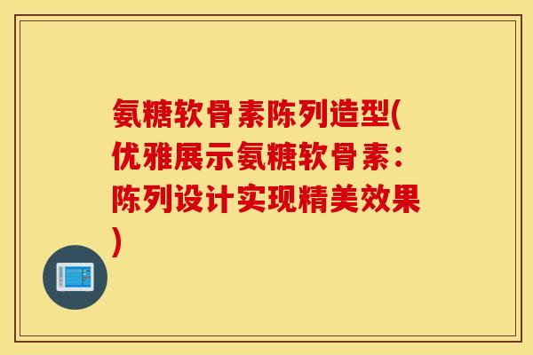 氨糖软骨素陈列造型(优雅展示氨糖软骨素:陈列设计实现精美效果) 氨糖软骨素陈列造型(优雅展示氨糖软骨素:陈列设计实现精美效果)
