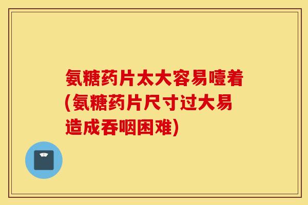 氨糖药片太大容易噎着(氨糖药片尺寸过大易造成吞咽困难)