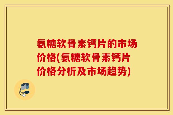 氨糖软骨素钙片的市场价格(氨糖软骨素钙片价格分析及市场趋势)