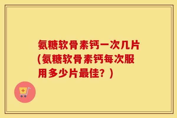 氨糖软骨素钙一次几片(氨糖软骨素钙每次服用多少片佳？)