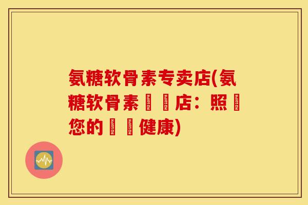 氨糖软骨素专卖店(氨糖软骨素專賣店:照顧您的關節健康) 氨糖软骨素专卖店(氨糖软骨素專賣店:照顧您的關節健康)