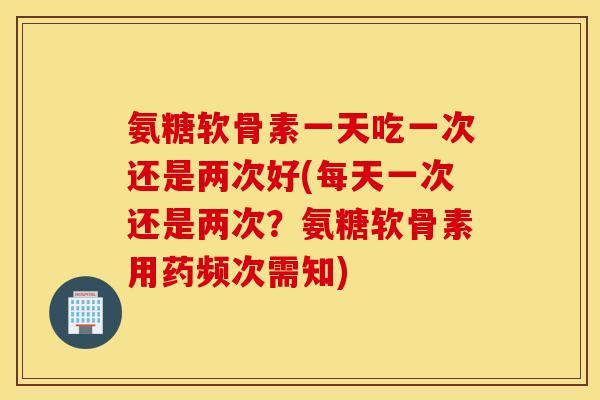 氨糖软骨素一天吃一次还是两次好(每天一次还是两次？氨糖软骨素用药频次需知)