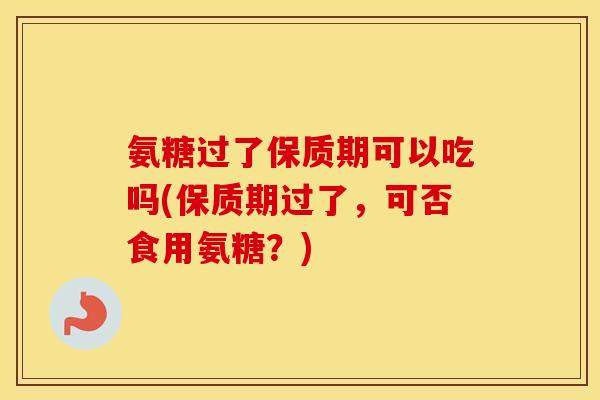 氨糖过了保质期可以吃吗(保质期过了,可否食用氨糖?) 氨糖过了保质期可以吃吗(保质期过了,可否食用氨糖?)