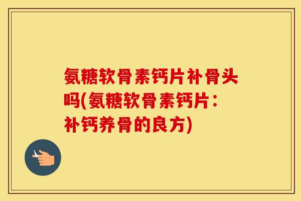 氨糖软骨素钙片补骨头吗(氨糖软骨素钙片：补钙养骨的良方)