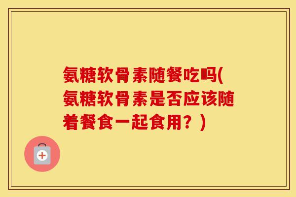 氨糖软骨素随餐吃吗(氨糖软骨素是否应该随着餐食一起食用?) 氨糖软骨素随餐吃吗(氨糖软骨素是否应该随着餐食一起食用?)