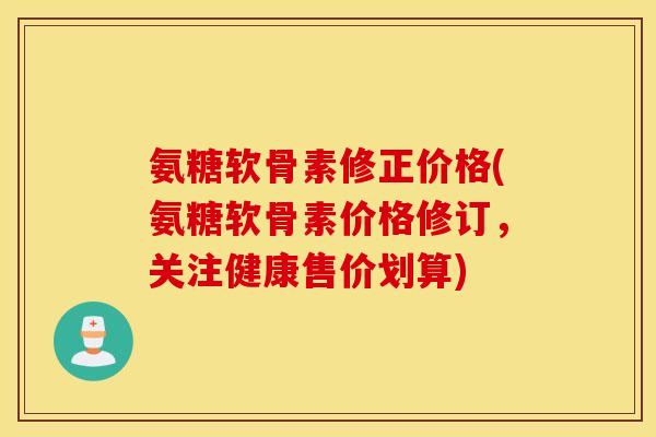 氨糖软骨素修正价格(氨糖软骨素价格修订,关注健康售价划算) 氨糖软骨素修正价格(氨糖软骨素价格修订,关注健康售价划算)