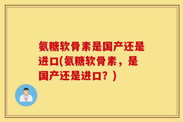 氨糖软骨素是国产还是进口(氨糖软骨素,是国产还是进口?) 氨糖软骨素是国产还是进口(氨糖软骨素,是国产还是进口?)