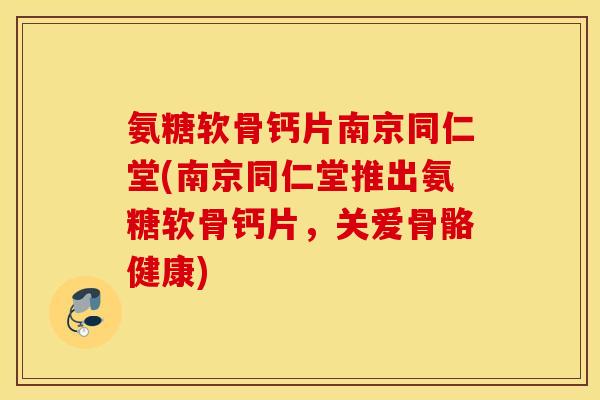 氨糖软骨钙片南京同仁堂(南京同仁堂推出氨糖软骨钙片，关爱骨骼健康)
