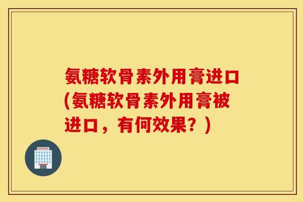 氨糖软骨素外用膏进口(氨糖软骨素外用膏被进口,有何效果?) 氨糖软骨素外用膏进口(氨糖软骨素外用膏被进口,有何效果?)