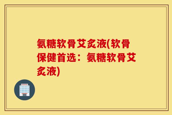 氨糖软骨艾炙液(软骨保健首选:氨糖软骨艾炙液) 氨糖软骨艾炙液(软骨保健首选:氨糖软骨艾炙液)