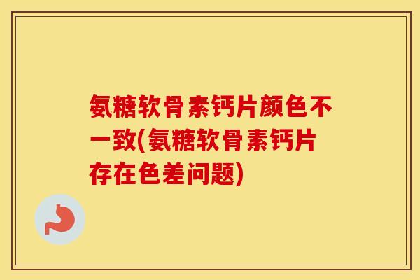 氨糖软骨素钙片颜色不一致(氨糖软骨素钙片存在色差问题) 氨糖软骨素钙片颜色不一致(氨糖软骨素钙片存在色差问题)