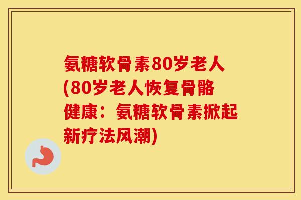 氨糖软骨素80岁老人(80岁老人恢复骨骼健康：氨糖软骨素掀起新疗法风潮)