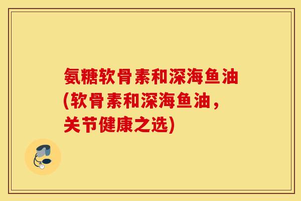 氨糖软骨素和深海鱼油(软骨素和深海鱼油,关节健康之选) 氨糖软骨素和深海鱼油(软骨素和深海鱼油,关节健康之选)