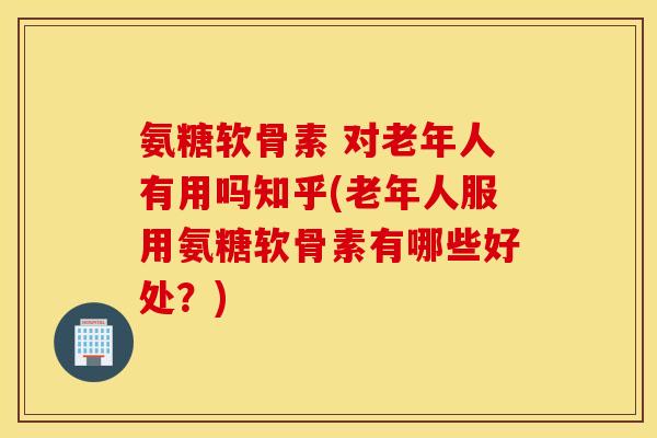 氨糖软骨素 对老年人有用吗知乎(老年人服用氨糖软骨素有哪些好处?) 氨糖软骨素 对老年人有用吗知乎(老年人服用氨糖软骨素有哪些好处?)