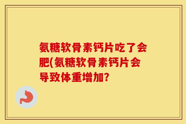 氨糖软骨素钙片吃了会肥(氨糖软骨素钙片会导致体重增加? 氨糖软骨素钙片吃了会肥(氨糖软骨素钙片会导致体重增加?