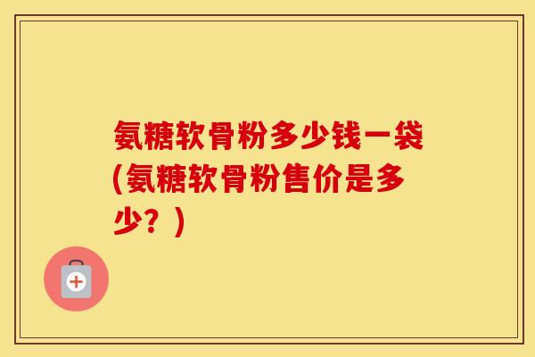 氨糖软骨粉多少钱一袋(氨糖软骨粉售价是多少?) 氨糖软骨粉多少钱一袋(氨糖软骨粉售价是多少?)