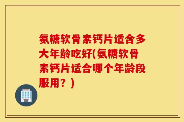 氨糖软骨素钙片适合多大年龄吃好(氨糖软骨素钙片适合哪个年龄段服用?) 氨糖软骨素钙片适合多大年龄吃好(氨糖软骨素钙片适合哪个年龄段服用?)