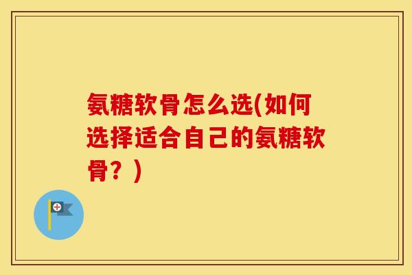 氨糖软骨怎么选(如何选择适合自己的氨糖软骨？)