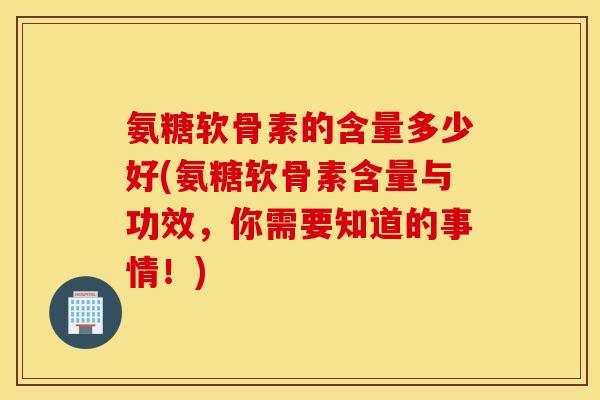 氨糖软骨素的含量多少好(氨糖软骨素含量与功效，你需要知道的事情！)