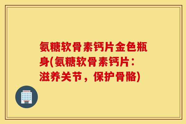 氨糖软骨素钙片金色瓶身(氨糖软骨素钙片:滋养关节,保护骨骼) 氨糖软骨素钙片金色瓶身(氨糖软骨素钙片:滋养关节,保护骨骼)