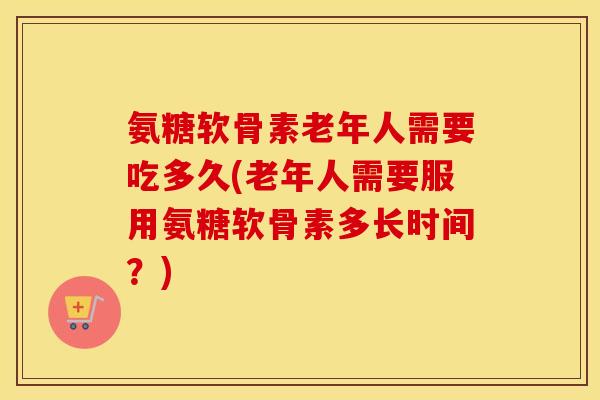 氨糖软骨素老年人需要吃多久(老年人需要服用氨糖软骨素多长时间?) 氨糖软骨素老年人需要吃多久(老年人需要服用氨糖软骨素多长时间?)