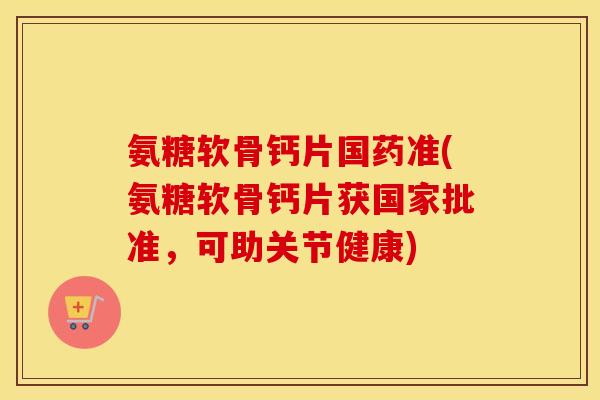 氨糖软骨钙片国药准(氨糖软骨钙片获国家批准,可助关节健康) 氨糖软骨钙片国药准(氨糖软骨钙片获国家批准,可助关节健康)