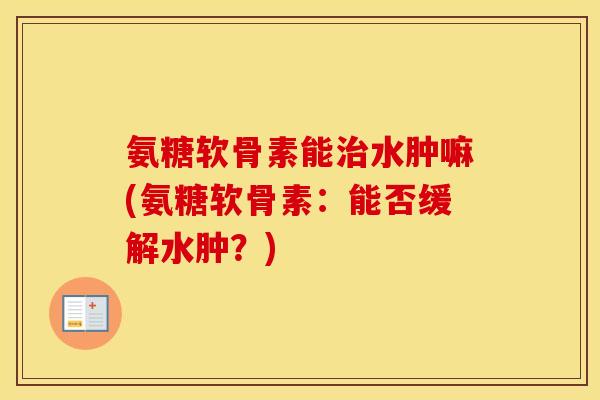 氨糖软骨素能水肿嘛(氨糖软骨素:能否缓解水肿?) 氨糖软骨素能水肿嘛(氨糖软骨素:能否缓解水肿?)