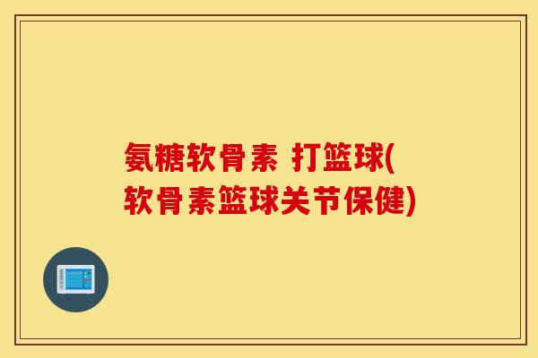 氨糖软骨素 打篮球(软骨素篮球关节保健)