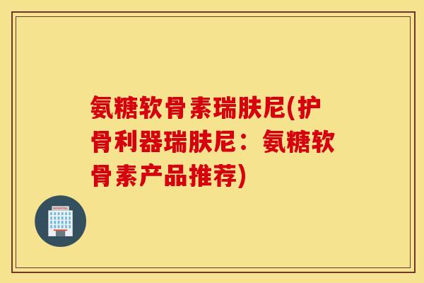 氨糖软骨素瑞肤尼(护骨利器瑞肤尼:氨糖软骨素产品推荐) 氨糖软骨素瑞肤尼(护骨利器瑞肤尼:氨糖软骨素产品推荐)