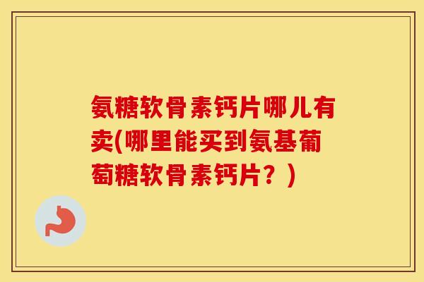 氨糖软骨素钙片哪儿有卖(哪里能买到氨基葡萄糖软骨素钙片?) 氨糖软骨素钙片哪儿有卖(哪里能买到氨基葡萄糖软骨素钙片?)