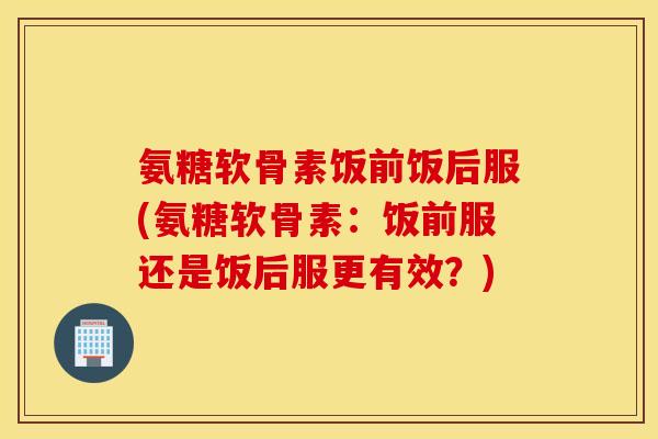氨糖软骨素饭前饭后服(氨糖软骨素：饭前服还是饭后服更有效？)