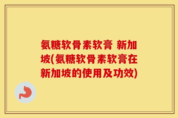 氨糖软骨素软膏 新加坡(氨糖软骨素软膏在新加坡的使用及功效)