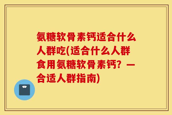 氨糖软骨素钙适合什么人群吃(适合什么人群食用氨糖软骨素钙？—合适人群指南)