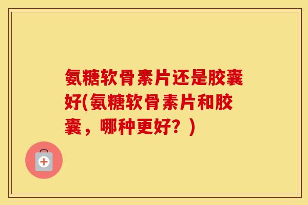 氨糖软骨素片还是胶囊好(氨糖软骨素片和胶囊,哪种更好?) 氨糖软骨素片还是胶囊好(氨糖软骨素片和胶囊,哪种更好?)