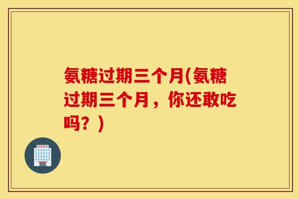 氨糖过期三个月(氨糖过期三个月,你还敢吃吗?) 氨糖过期三个月(氨糖过期三个月,你还敢吃吗?)